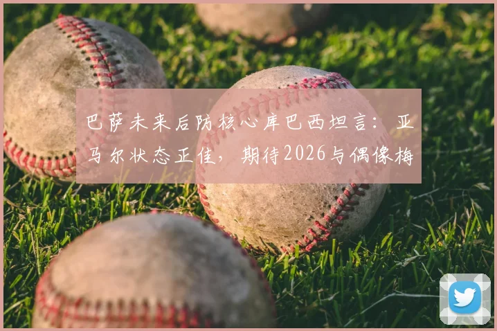 巴萨未来后防核心库巴西坦言：亚马尔状态正佳，期待2026与偶像梅西同场竞技，坚信其突破无人能挡