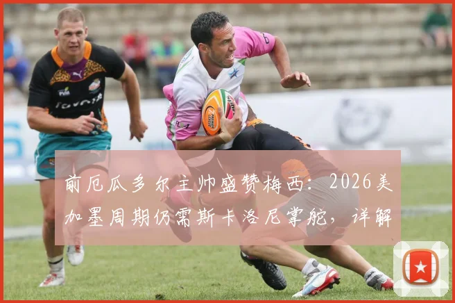 前厄瓜多尔主帅盛赞梅西：2026美加墨周期仍需斯卡洛尼掌舵，详解完美领袖价值