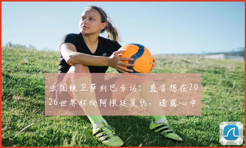 法国铁卫萨利巴专访:直言想在2026世界杯向阿根廷复仇,透露心中最想踢的位置竟是9号中锋