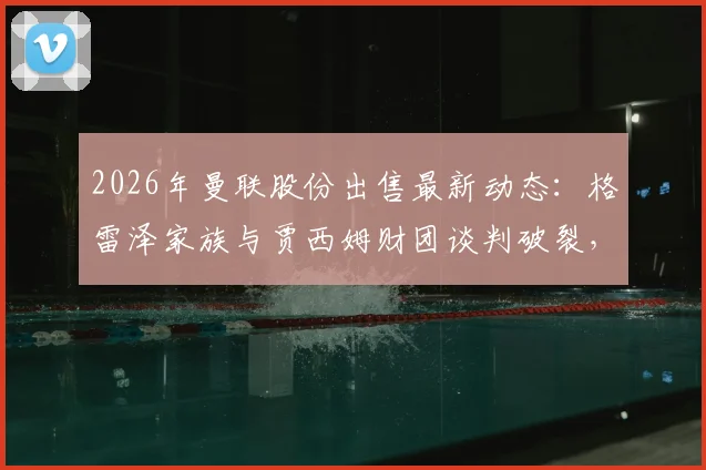 2026年曼联股份出售最新动态：格雷泽家族与贾西姆财团谈判破裂，交易为何陷入僵局