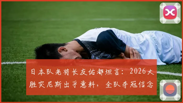 日本队老将长友佑都坦言:2026大胜突尼斯出乎意料,全队夺冠信念源自何处?深度解析球队心态与前景