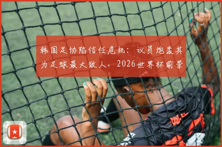 韩国足协陷信任危机：议员炮轰其为足球最大敌人，2026世界杯前景蒙阴影，球迷不满原因深度剖析