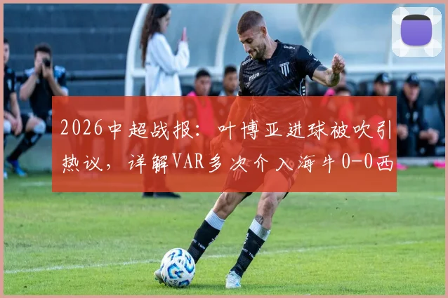 2026中超战报：叶博亚进球被吹引热议，详解VAR多次介入海牛0-0西海岸判罚关键点