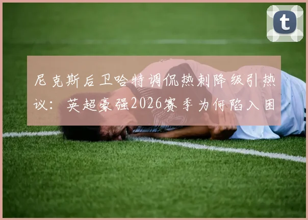 尼克斯后卫哈特调侃热刺降级引热议：英超豪强2026赛季为何陷入困境？跨界吐槽背后的足球篮球梗全解析