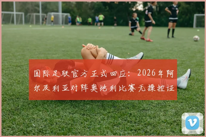 国际足联官方正式回应：2026年阿尔及利亚对阵奥地利比赛无操控证据，镜报报道引热议