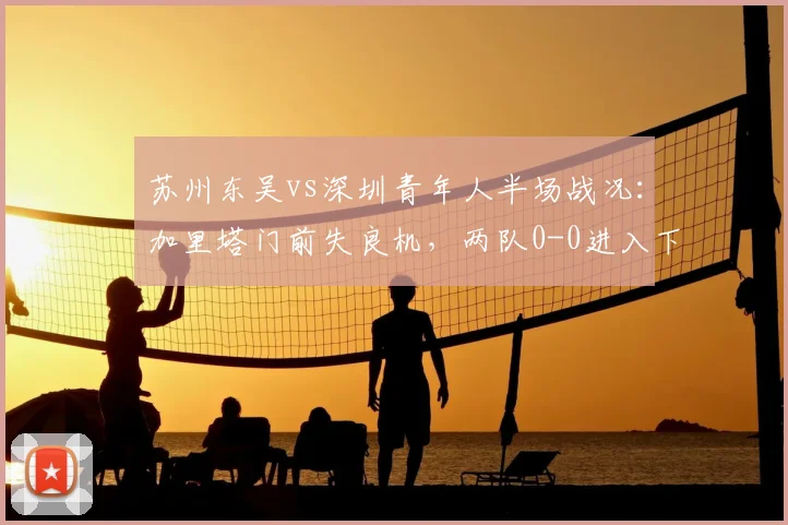苏州东吴vs深圳青年人半场战况：加里塔门前失良机，两队0-0进入下半场