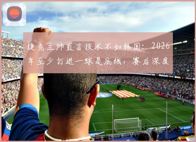 捷克主帅直言技术不如韩国：2026年至少打进一球是底线，赛后深度复盘