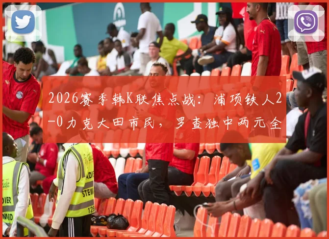 2026赛季韩K联焦点战:浦项铁人2-0力克大田市民,罗查独中两元全场数据与精彩集锦回顾