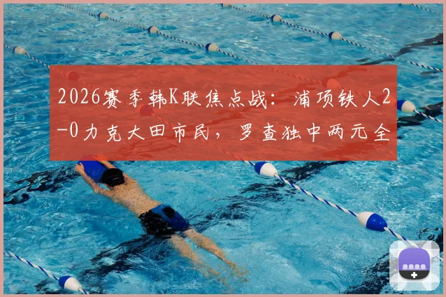 2026赛季韩K联焦点战:浦项铁人2-0力克大田市民,罗查独中两元全场数据与精彩集锦回顾
