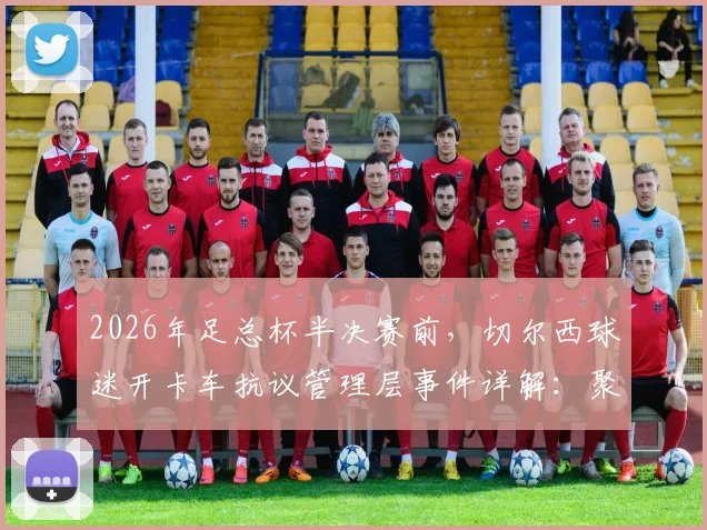 2026年足总杯半决赛前，切尔西球迷开卡车抗议管理层事件详解：聚焦伯利时代矛盾与球队动荡内情