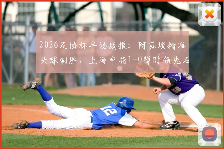 2026足协杯半场战报：阿苏埃精准头球制胜，上海申花1-0暂时领先石家庄功夫，半决赛关键进球全解析