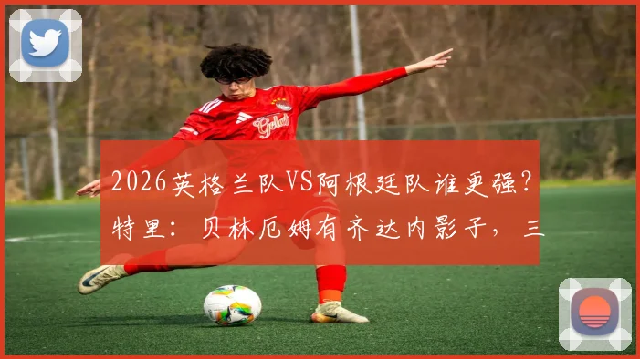 2026英格兰队VS阿根廷队谁更强?特里:贝林厄姆有齐达内影子,三狮军团更出色
