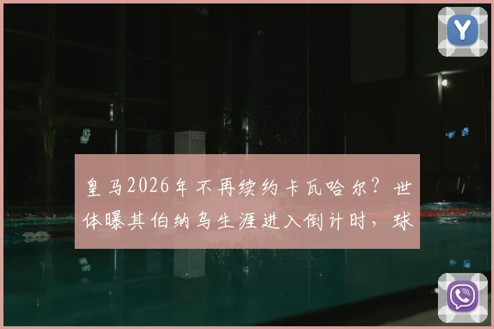 皇马2026年不再续约卡瓦哈尔？世体曝其伯纳乌生涯进入倒计时，球迷需知的三个关键点