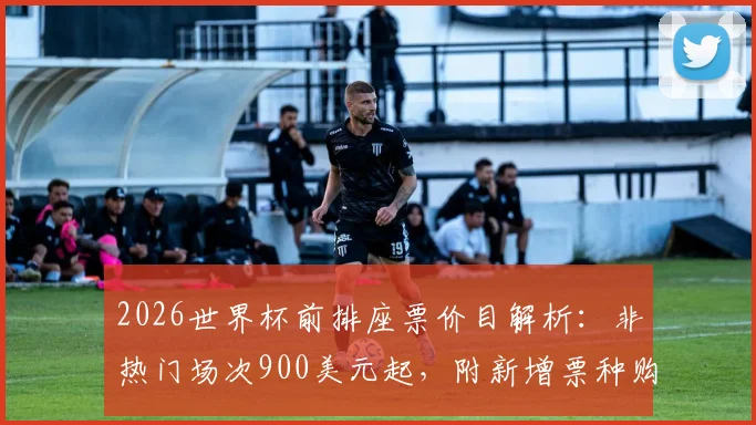 2026世界杯前排座票价目解析：非热门场次900美元起，附新增票种购票全攻略与选座技巧