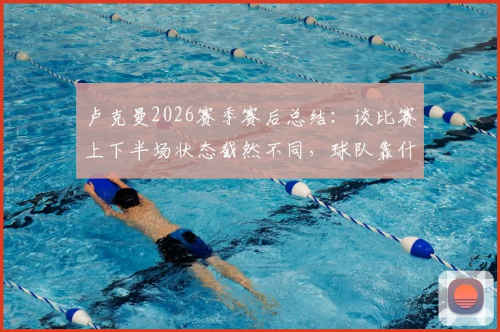 卢克曼2026赛季赛后总结：谈比赛上下半场状态截然不同，球队靠什么坚持到了最后？