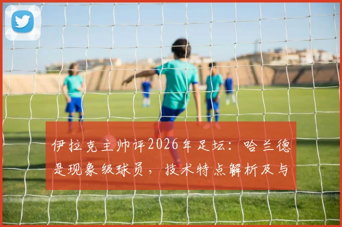 伊拉克主帅评2026年足坛：哈兰德是现象级球员，技术特点解析及与莱万等顶级9号对比