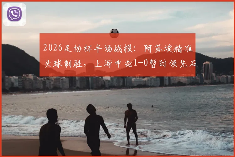 2026足协杯半场战报：阿苏埃精准头球制胜，上海申花1-0暂时领先石家庄功夫，半决赛关键进球全解析