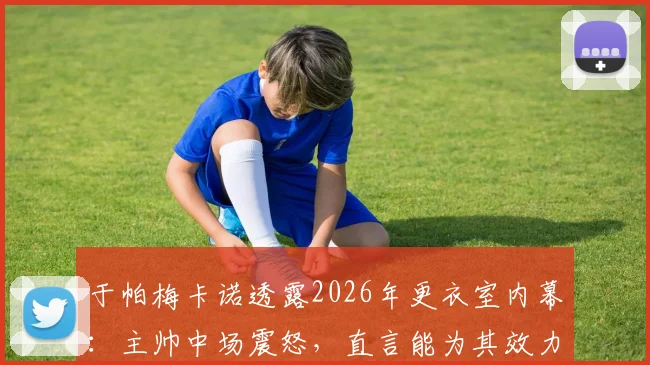 于帕梅卡诺透露2026年更衣室内幕：主帅中场震怒，直言能为其效力是最高荣誉