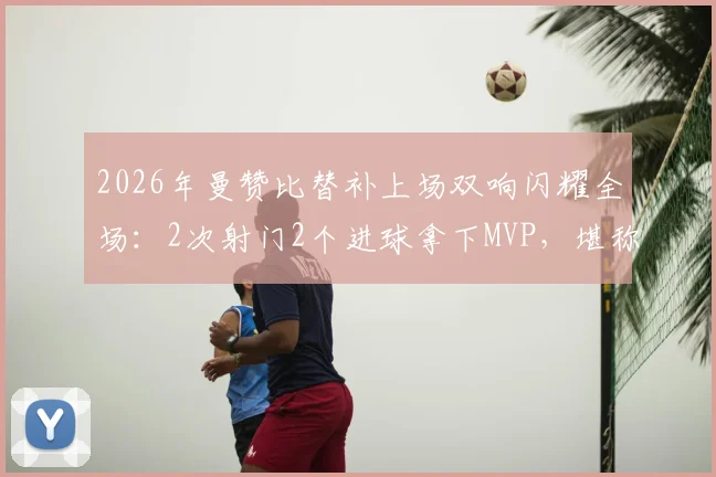 2026年曼赞比替补上场双响闪耀全场：2次射门2个进球拿下MVP，堪称效率之王！