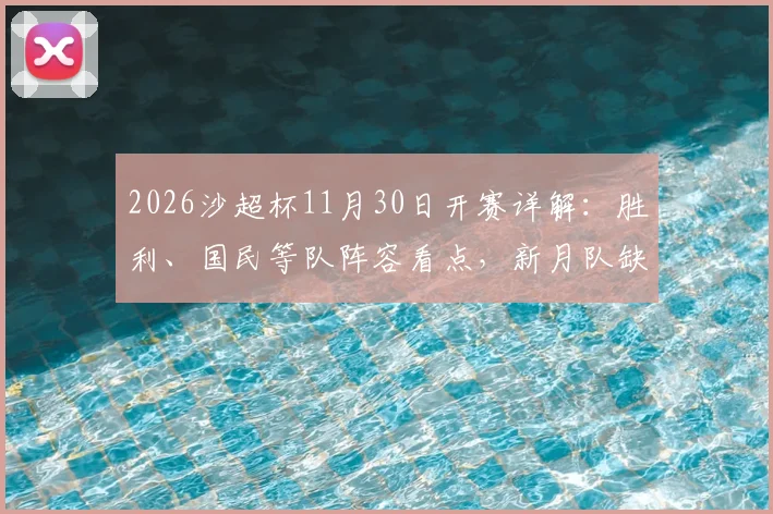 2026沙超杯11月30日开赛详解：胜利、国民等队阵容看点，新月队缺席原因全面解析